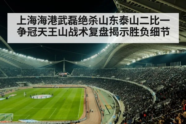 上海海港武磊绝杀山东泰山二比一 争冠天王山战术复盘揭示胜负细节